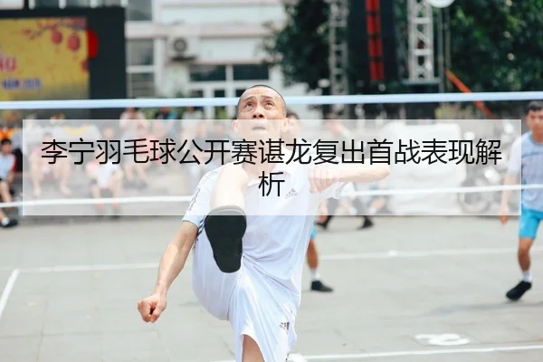 李宁羽毛球公开赛谌龙复出首战表现解析